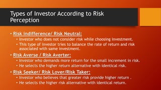 Types of Investor According to Risk
Perception
• Risk indifference/ Risk Neutral:
• Investor who does not consider risk while choosing investment.
• This type of investor tries to balance the rate of return and risk
associated with same investment.
• Risk Averse / Risk Averter:
• Investor who demands more return for the small increment in risk.
• He selects the higher return alternative with identical risk.
• Risk Seeker/ Risk Lover/Risk Taker:
• Investor who believes that greater risk provide higher return .
• He selects the higher risk alternative with identical return.
 