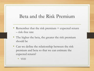 Beta and the Risk Premium
• Remember that the risk premium = expected return
– risk-free rate
• The higher the beta, the greater the risk premium
should be
• Can we define the relationship between the risk
premium and beta so that we can estimate the
expected return?
• YES!
 