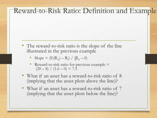 Reward-to-Risk Ratio: Definition and Example
• The reward-to-risk ratio is the slope of the line
illustrated in the previous example
• Slope = (E(RA) – Rf) / (A – 0)
• Reward-to-risk ratio for previous example =
(20 – 8) / (1.6 – 0) = 7.5
• What if an asset has a reward-to-risk ratio of 8
(implying that the asset plots above the line)?
• What if an asset has a reward-to-risk ratio of 7
(implying that the asset plots below the line)?
 