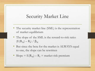 Security Market Line
• The security market line (SML) is the representation
of market equilibrium
• The slope of the SML is the reward-to-risk ratio:
(E(RM) – Rf) / M
• But since the beta for the market is ALWAYS equal
to one, the slope can be rewritten
• Slope = E(RM) – Rf = market risk premium
 