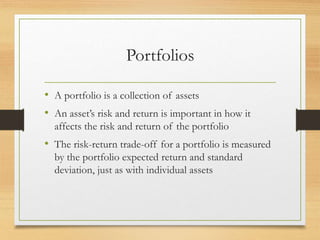 Portfolios
• A portfolio is a collection of assets
• An asset’s risk and return is important in how it
affects the risk and return of the portfolio
• The risk-return trade-off for a portfolio is measured
by the portfolio expected return and standard
deviation, just as with individual assets
 