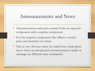 Announcements and News
• Announcements and news contain both an expected
component and a surprise component
• It is the surprise component that affects a stock’s
price and therefore its return
• This is very obvious when we watch how stock prices
move when an unexpected announcement is made or
earnings are different than anticipated
 