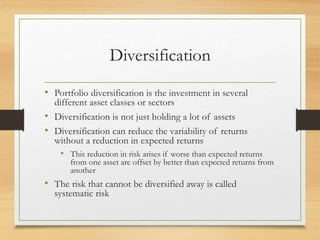 Diversification
• Portfolio diversification is the investment in several
different asset classes or sectors
• Diversification is not just holding a lot of assets
• Diversification can reduce the variability of returns
without a reduction in expected returns
• This reduction in risk arises if worse than expected returns
from one asset are offset by better than expected returns from
another
• The risk that cannot be diversified away is called
systematic risk
 