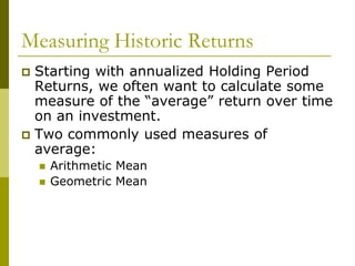 Measuring Historic Returns
 Starting with annualized Holding Period
Returns, we often want to calculate some
measure of the “average” return over time
on an investment.
 Two commonly used measures of
average:
 Arithmetic Mean
 Geometric Mean
 