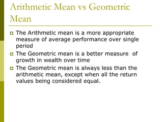 Arithmetic Mean vs Geometric
Mean
 The Arithmetic mean is a more appropriate
measure of average performance over single
period
 The Geometric mean is a better measure of
growth in wealth over time
 The Geometric mean is always less than the
arithmetic mean, except when all the return
values being considered equal.
 