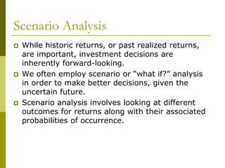Scenario Analysis
 While historic returns, or past realized returns,
are important, investment decisions are
inherently forward-looking.
 We often employ scenario or “what if?” analysis
in order to make better decisions, given the
uncertain future.
 Scenario analysis involves looking at different
outcomes for returns along with their associated
probabilities of occurrence.
 