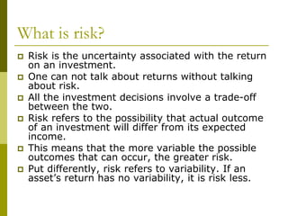 What is risk?
 Risk is the uncertainty associated with the return
on an investment.
 One can not talk about returns without talking
about risk.
 All the investment decisions involve a trade-off
between the two.
 Risk refers to the possibility that actual outcome
of an investment will differ from its expected
income.
 This means that the more variable the possible
outcomes that can occur, the greater risk.
 Put differently, risk refers to variability. If an
asset’s return has no variability, it is risk less.
 