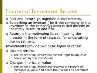 Sources of Investment Returns
 Risk and Return go together in investments.
 Everything an investor ( be it the company or the
investors in the company) does is tied directly or
indirectly to return and risk.
 Return is the motivating force, inspiring the
investor in the form of rewards, for undertaking
the investment.
Investments provide two basic types of return:
 Income returns
 The owner of an investment has the right to any cash
flows paid by the investment.
 Changes in price or value
 The owner of an investment receives the benefit of
increases in value and bears the risk for any decreases
 