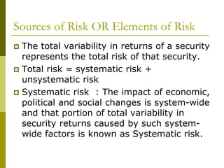 Sources of Risk OR Elements of Risk
 The total variability in returns of a security
represents the total risk of that security.
 Total risk = systematic risk +
unsystematic risk
 Systematic risk : The impact of economic,
political and social changes is system-wide
and that portion of total variability in
security returns caused by such system-
wide factors is known as Systematic risk.
 