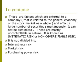 To continue
 These are factors which are external to a
company ( that is related to the general economy
or the stock market as a whole ) and affect a
large number of securities simultaneously. It can
not be eliminated . These are mostly
uncontrollable in nature. It is known as
SYSTEMATIC RISK or NON-DIVERSIFIABLE RISK.
 It is sub divided into
 Interest rate risk
 Market risk
 Purchasing power risk
 