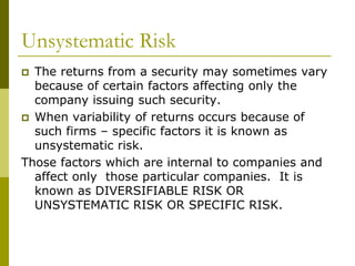 Unsystematic Risk
 The returns from a security may sometimes vary
because of certain factors affecting only the
company issuing such security.
 When variability of returns occurs because of
such firms – specific factors it is known as
unsystematic risk.
Those factors which are internal to companies and
affect only those particular companies. It is
known as DIVERSIFIABLE RISK OR
UNSYSTEMATIC RISK OR SPECIFIC RISK.
 