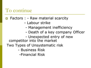 To continue
 Factors : - Raw material scarcity
- Labour strike
- Management inefficiency
- Death of a key company Officer
- Unexpected entry of new
competitor into the market
Two Types of Unsystematic risk
- Business Risk
-Financial Risk
 