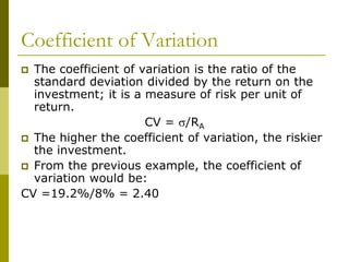 Coefficient of Variation
 The coefficient of variation is the ratio of the
standard deviation divided by the return on the
investment; it is a measure of risk per unit of
return.
CV = s/RA
 The higher the coefficient of variation, the riskier
the investment.
 From the previous example, the coefficient of
variation would be:
CV =19.2%/8% = 2.40
 