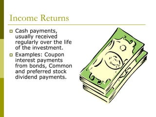 Income Returns
 Cash payments,
usually received
regularly over the life
of the investment.
 Examples: Coupon
interest payments
from bonds, Common
and preferred stock
dividend payments.
 