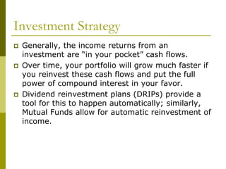 Investment Strategy
 Generally, the income returns from an
investment are “in your pocket” cash flows.
 Over time, your portfolio will grow much faster if
you reinvest these cash flows and put the full
power of compound interest in your favor.
 Dividend reinvestment plans (DRIPs) provide a
tool for this to happen automatically; similarly,
Mutual Funds allow for automatic reinvestment of
income.
 
