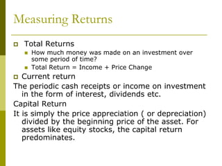 Measuring Returns
 Total Returns
 How much money was made on an investment over
some period of time?
 Total Return = Income + Price Change
 Current return
The periodic cash receipts or income on investment
in the form of interest, dividends etc.
Capital Return
It is simply the price appreciation ( or depreciation)
divided by the beginning price of the asset. For
assets like equity stocks, the capital return
predominates.
 