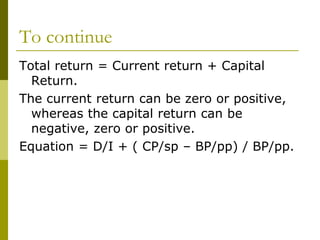 To continue
Total return = Current return + Capital
Return.
The current return can be zero or positive,
whereas the capital return can be
negative, zero or positive.
Equation = D/I + ( CP/sp – BP/pp) / BP/pp.
 