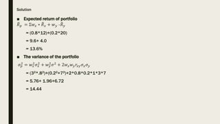Solution
■ Expected return of portfolio
𝑅𝑝 = Ʃ𝑤𝑥 ∗ 𝑅𝑥 + 𝑤𝑦 ∗𝑅𝑦
= (0.8*12)+(0.2*20)
= 9.6+ 4.0
= 13.6%
■ The variance of th...