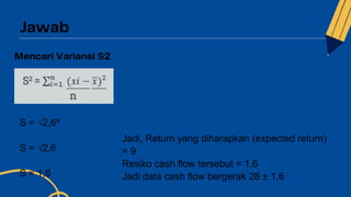 S = √2,6²
S = √2,6
S = 1,6
Jadi, Return yang diharapkan (expected return)
= 9
Resiko cash flow tersebut = 1,6
Jadi data cash flow bergerak 28 ± 1,6
 