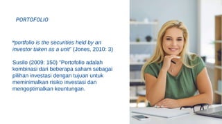 portfolio is the securities held by an
investor taken as a unit” (Jones, 2010: 3)
Susilo (2009: 150) "Portofolio adalah
kombinasi dari beberapa saham sebagai
pilihan investasi dengan tujuan untuk
meminimalkan risiko investasi dan
mengoptimalkan keuntungan.
PORTOFOLIO
 