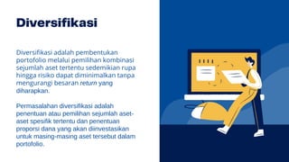 Diversifikasi adalah pembentukan
portofolio melalui pemilihan kombinasi
sejumlah aset tertentu sedemikian rupa
hingga risiko dapat diminimalkan tanpa
mengurangi besaran return yang
diharapkan.
Permasalahan diversifikasi adalah
penentuan atau pemilihan sejumlah aset-
aset spesifik tertentu dan penentuan
proporsi dana yang akan diinvestasikan
untuk masing-masing aset tersebut dalam
portofolio.
 