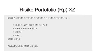 Risiko Portofolio (Rp) XZ
ỽPXZ = √(8-12)² + (10-12)² + (12-12)² + (14-12)² + (16-12)² / (5-1)
= √(-4)² + (-2)² + (0)² + (2)² + (4)² / 4
= √16 + 4 + 0 + 4 + 16 / 4
= √40 / 4
= √10
ỽPXZ = 3,16
Risiko Portofolio ỽPXZ = 3,16%
 