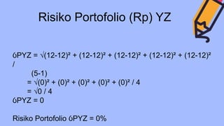 Risiko Portofolio (Rp) YZ
ỽPYZ = √(12-12)² + (12-12)² + (12-12)² + (12-12)² + (12-12)²
/
(5-1)
= √(0)² + (0)² + (0)² + (0)² + (0)² / 4
= √0 / 4
ỽPYZ = 0
Risiko Portofolio ỽPYZ = 0%
 