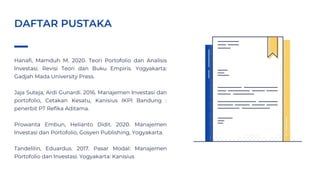 Hanafi, Mamduh M. 2020. Teori Portofolio dan Analisis
Investasi. Revisi Teori dan Buku Empiris. Yogyakarta:
Gadjah Mada University Press.
Jaja Suteja, Ardi Gunardi. 2016. Manajemen Investasi dan
portofolio, Cetakan Kesatu, Kanisius IKPI Bandung :
penerbit PT Refika Aditama.
Prowanta Embun, Helianto Didit. 2020. Manajemen
Investasi dan Portofolio, Gosyen Publishing, Yogyakarta.
Tandelilin, Eduardus. 2017. Pasar Modal: Manajemen
Portofolio dan Investasi. Yogyakarta: Kanisius
DAFTAR PUSTAKA
 