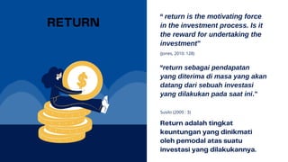 (Jones, 2010: 128)
return is the motivating force
in the investment process. Is it
the reward for undertaking the
investment”
Susilo (2009 : 3)
return sebagai pendapatan
yang diterima di masa yang akan
datang dari sebuah investasi
yang dilakukan pada saat ini.”
 