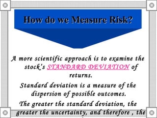 A more scientific approach is to examine the stock’s  STANDARD DEVIATION  of returns. Standard deviation is a measure of the dispersion of possible outcomes.  The greater the standard deviation, the greater the uncertainty, and therefore , the greater the RISK. How do we Measure Risk? 