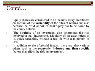 Contd…
□ Equity shares are considered to be the most risky investment
on account of the variability of the rates of returns and also
because the residual risk of bankruptcy has to be borne by
the equity holders.
□ The liquidity of an investment also determines the risk
involved in that investment. Liquidity of an asset refers to
its quick saleability without a loss or with a minimum of
loss.
□ In addition to the aforesaid factors, there are also various
others such as the economic, industry and firm specific
factors that affect the risk an investment.
 