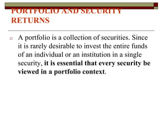 PORTFOLIO AND SECURITY
RETURNS
□ A portfolio is a collection of securities. Since
it is rarely desirable to invest the entire funds
of an individual or an institution in a single
security, it is essential that every security be
viewed in a portfolio context.
 