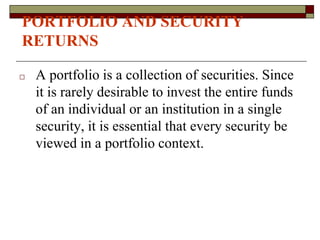 PORTFOLIO AND SECURITY
RETURNS
□ A portfolio is a collection of securities. Since
it is rarely desirable to invest the entire funds
of an individual or an institution in a single
security, it is essential that every security be
viewed in a portfolio context.
 