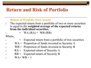 Return and Risk of Portfolio
Return of Portfolio (Two Assets)
□ The expected return from a portfolio of two or more securities
is equal to the weighted average of the expected returns
from the individual securities.
□ = WA (RA) + WB (RB)
Where,
□ = Expected return from a portfolio of two securities
□ WA = Proportion of funds invested in Security A
□ WB = Proportion of funds invested in Security B
□ RA = Expected return of Security A
□ RB = Expected return of Security B
□ WA+ WB = 1
 