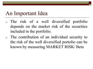An Important Idea
□ The risk of a well diversified portfolio
depends on the market risk of the securities
included in the portfolio.
□ The contribution of an individual security to
the risk of the well diversified portolio can be
known by measuring MARKET RISK/ Beta
 