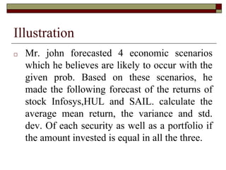 Illustration
□ Mr. john forecasted 4 economic scenarios
which he believes are likely to occur with the
given prob. Based on these scenarios, he
made the following forecast of the returns of
stock Infosys,HUL and SAIL. calculate the
average mean return, the variance and std.
dev. Of each security as well as a portfolio if
the amount invested is equal in all the three.
 