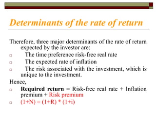 Determinants of the rate of return
Therefore, three major determinants of the rate of return
expected by the investor are:
□ The time preference risk-free real rate
□ The expected rate of inflation
□ The risk associated with the investment, which is
unique to the investment.
Hence,
□ Required return = Risk-free real rate + Inflation
premium + Risk premium
□ (1+N) = (1+R) * (1+i)
 