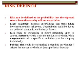 RISK DEFINED
□ Risk can be defined as the probability that the expected
return from the security will not materialize.
□ Every investment involves uncertainties that make future
investment returns risk-prone. Uncertainties could be due to
the political, economic and industry factors.
□ Risk could be systematic in future depending upon its
source. Systematic risk is for the market as a whole, while
unsystematic risk is specific to an industry or the company
individually.
□ Political risk could be categorised depending on whether it
affects the market as whole, or just a particular industry.
 