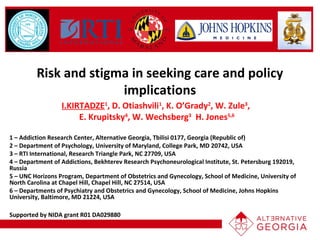 Risk and stigma in seeking care and policy
implications
I.KIRTADZE1
, D. Otiashvili1
, K. O’Grady2
, W. Zule3
,
E. Krupitsky4
, W. Wechsberg3
H. Jones5,6
1 – Addiction Research Center, Alternative Georgia, Tbilisi 0177, Georgia (Republic of)
2 – Department of Psychology, University of Maryland, College Park, MD 20742, USA
3 – RTI International, Research Triangle Park, NC 27709, USA
4 – Department of Addictions, Bekhterev Research Psychoneurological Institute, St. Petersburg 192019,
Russia
5 – UNC Horizons Program, Department of Obstetrics and Gynecology, School of Medicine, University of
North Carolina at Chapel Hill, Chapel Hill, NC 27514, USA
6 – Departments of Psychiatry and Obstetrics and Gynecology, School of Medicine, Johns Hopkins
University, Baltimore, MD 21224, USA
Supported by NIDA grant R01 DA029880
 