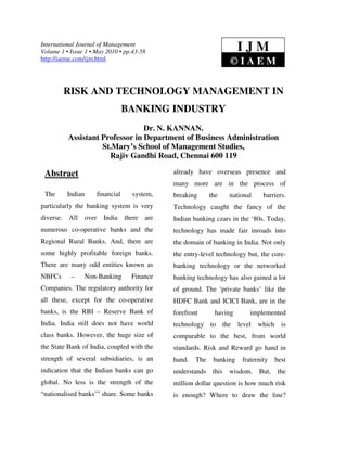 International Journal of Management
Volume 1 • Issue 1 • May 2010 • pp.43-58                                   IJM
http://iaeme.com/ijm.html
                                                                       ©IAEM

           RISK AND TECHNOLOGY MANAGEMENT IN
                                   BANKING INDUSTRY
                                  Dr. N. KANNAN.
           Assistant Professor in Department of Business Administration
                     St.Mary’s School of Management Studies,
                       Rajiv Gandhi Road, Chennai 600 119

 Abstract                                        already have overseas presence and
                                                 many more are in the process of
 The       Indian      financial     system,     breaking      the     national     barriers.
particularly the banking system is very          Technology caught the fancy of the
diverse.   All      over   India   there   are   Indian banking czars in the ‘80s. Today,
numerous co-operative banks and the              technology has made fair inroads into
Regional Rural Banks. And, there are             the domain of banking in India. Not only
some highly profitable foreign banks.            the entry-level technology but, the core-
There are many odd entities known as             banking technology or the networked
NBFCs       –    Non-Banking         Finance     banking technology has also gained a lot
Companies. The regulatory authority for          of ground. The ‘private banks’ like the
all these, except for the co-operative           HDFC Bank and ICICI Bank, are in the
banks, is the RBI – Reserve Bank of              forefront      having         implemented
India. India still does not have world           technology to       the   level   which     is
class banks. However, the huge size of           comparable to the best, from world
the State Bank of India, coupled with the        standards. Risk and Reward go hand in
strength of several subsidiaries, is an          hand.   The    banking     fraternity     best
indication that the Indian banks can go          understands this wisdom. But, the
global. No less is the strength of the           million dollar question is how much risk
“nationalised banks’” share. Some banks          is enough? Where to draw the line?
 