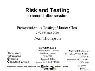 Risk and Testing
                         extended after session


           Presentation to Testing Master Class
                                   27/28 March 2003
                                 Neil Thompson

                                       www.TiSCL.com
                                    23 Oast House Crescent              NeilT@TiSCL.com
Thompson                                Farnham, Surrey            Direct phone 07000 NeilTh
information                                 GU9 0NP                                 (634584)
Systems                                   England (UK)               Direct fax 07000 NeilTF
Consulting Limited                  Phone & fax 01252 726900                        (634583)
Some slides included with permission from              and Paul Gerrard         © Thompson
                                                                                  information
                                                                                  Systems
                                                                                  Consulting Limited
 