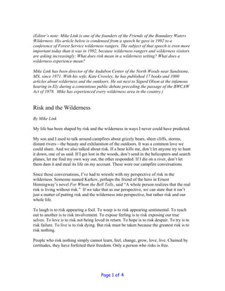 (Editor’s note: Mike Link is one of the founders of the Friends of the Boundary Waters
Wilderness. His article below is condensed from a speech he gave in 1992 to a
conference of Forest Service wilderness rangers. The subject of that speech is even more
important today than it was in 1992, because wilderness rangers and wilderness visitors
are asking increasingly: What does risk mean in a wilderness setting? What does a
wilderness experience mean?

Mike Link has been director of the Audubon Center of the North Woods near Sandstone,
MN, since 1971. With his wife, Kate Crowley, he has published 17 books and 1000
articles about wilderness and the outdoors. He sat next to Sigurd Olson at the infamous
hearing in Ely during a contentious public debate preceding the passage of the BWCAW
Act of 1978. Mike has experienced every wilderness area in the country.)


Risk and the Wilderness
By Mike Link

My life has been shaped by risk and the wilderness in ways I never could have predicted.

My son and I used to talk around campfires about grizzly bears, sheer cliffs, storms,
distant rivers—the beauty and exhilaration of the outdoors. It was a common love we
could share. And we also talked about risk. If a bear kills me, don’t let anyone try to hunt
it down, one of us said. If I get lost in the woods, don’t send in the helicopters and search
planes, let me find my own way out, the other responded. If I die on a river, don’t let
them dam it and steal its life on my account. These were our campfire conversations.

Since those conversations, I’ve had to wrestle with my perspective of risk in the
wilderness. Someone named Karkov, perhaps the friend of the hero in Ernest
Hemingway’s novel For Whom the Bell Tolls, said “A whole person realizes that the real
risk is living without risk.” If we take that as our perspective, we can state that it isn’t
just a matter of putting risk and the wilderness into perspective, but rather risk and our
whole life.

To laugh is to risk appearing a fool. To weep is to risk appearing sentimental. To reach
out to another is to risk involvement. To expose feeling is to risk exposing our true
selves. To love is to risk not being loved in return. To hope is to risk despair. To try is to
risk failure. To live is to risk dying. But risk must be taken because the greatest risk is to
risk nothing.

People who risk nothing simply cannot learn, feel, change, grow, love, live. Chained by
certitudes, they have forfeited their freedom. Only a person who risks is free.




                                         Page 1 of 4
 