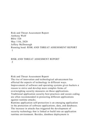 Risk and Threat Assessment Report
Anthony Wolf
BSA/ 520
May 11th, 2020
Jeffery McDonough
Running head: RISK AND THREAT ASSESSMENT REPORT
1
RISK AND THREAT ASSESMENT REPORT
2
Risk and Threat Assessment Report
The rise of innovation and technological advancement has
affected the aspects of technology in different ways.
Improvement of software and operating systems gives hackers a
reason to strive and develop more complex forms of
overweighing security measures on those applications.
Traditional application security best practices and secure coding
are often recommended in protecting different applications
against runtime attacks.
Runtime application self-protection is an emerging application
in the protection of software applications, data, and databases.
The increase in attacks has triggered the development of
security technology that is linked or build into an application
runtime environment. Besides, database deployment is
 