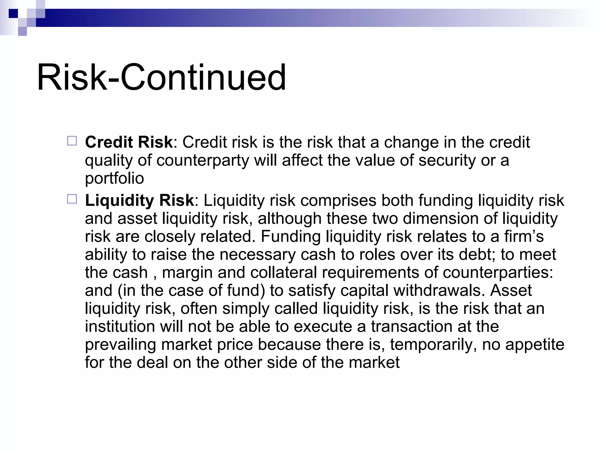 Risk-Continued Credit Risk : Credit risk is the risk that a change in the credit quality of counterparty will affect the value of security or a portfolio  Liquidity Risk : Liquidity risk comprises both funding liquidity risk and asset liquidity risk, although these two dimension of liquidity risk are closely related. Funding liquidity risk relates to a firm’s ability to raise the necessary cash to roles over its debt; to meet the cash , margin and collateral requirements of counterparties: and (in the case of fund) to satisfy capital withdrawals. Asset liquidity risk, often simply called liquidity risk, is the risk that an institution will not be able to execute a transaction at the prevailing market price because there is, temporarily, no appetite for the deal on the other side of the market  