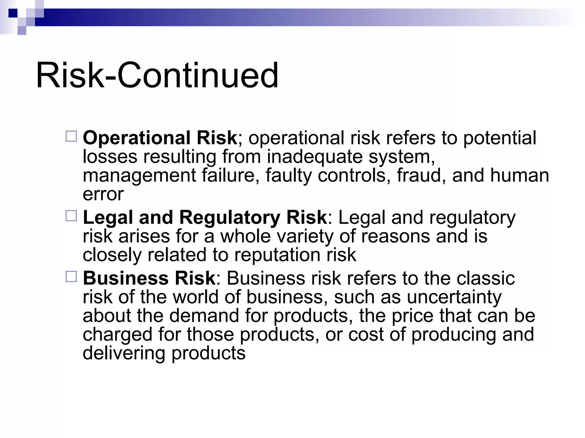 Risk-Continued Operational Risk ; operational risk refers to potential losses resulting from inadequate system, management failure, faulty controls, fraud, and human error Legal and Regulatory Risk : Legal and regulatory risk arises for a whole variety of reasons and is closely related to reputation risk Business Risk : Business risk refers to the classic risk of the world of business, such as uncertainty about the demand for products, the price that can be charged for those products, or cost of producing and delivering products 