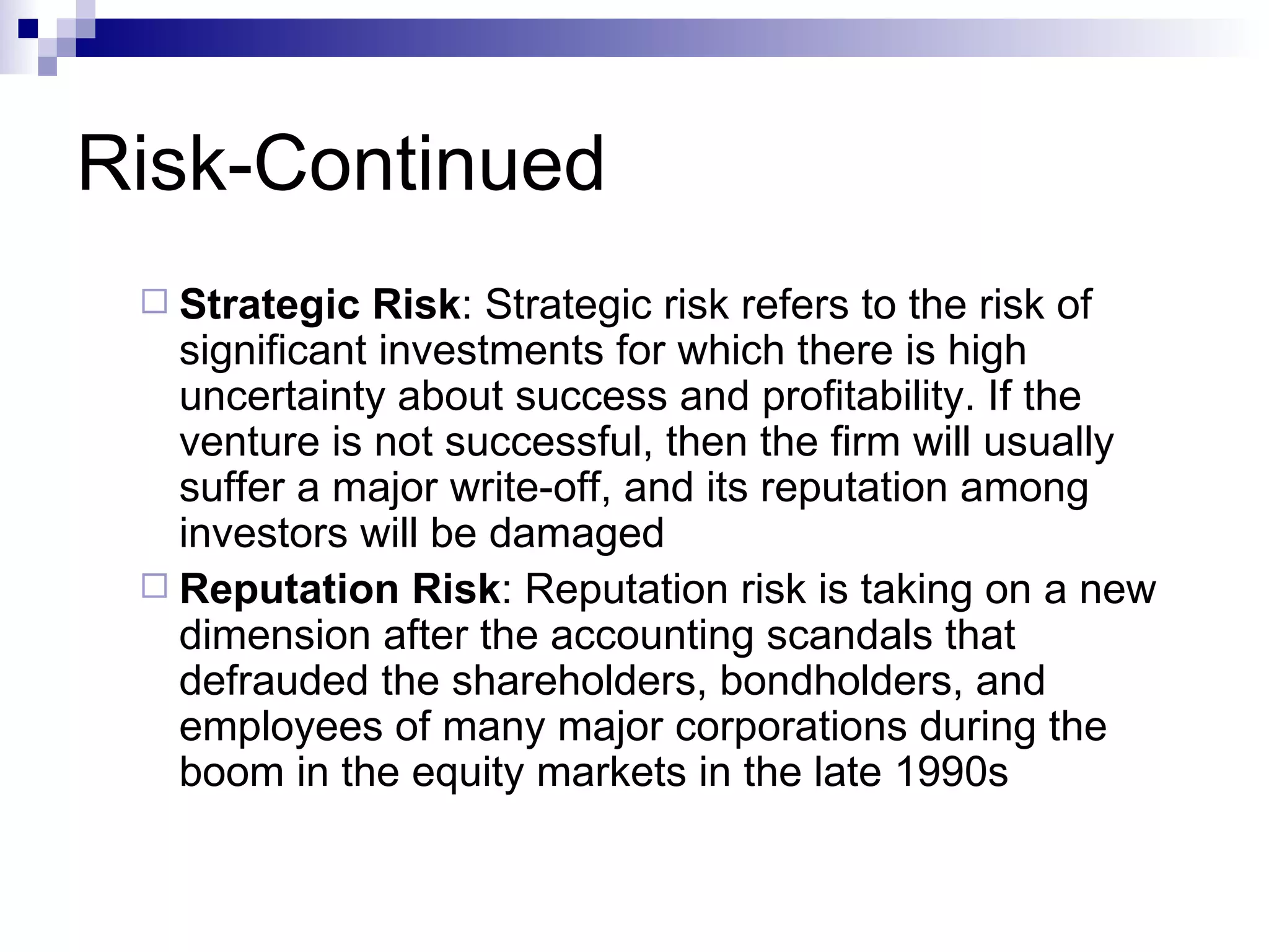 Risk-Continued Strategic Risk : Strategic risk refers to the risk of significant investments for which there is high uncertainty about success and profitability. If the venture is not successful, then the firm will usually suffer a major write-off, and its reputation among investors will be damaged Reputation Risk : Reputation risk is taking on a new dimension after the accounting scandals that defrauded the shareholders, bondholders, and employees of many major corporations during the boom in the equity markets in the late 1990s 