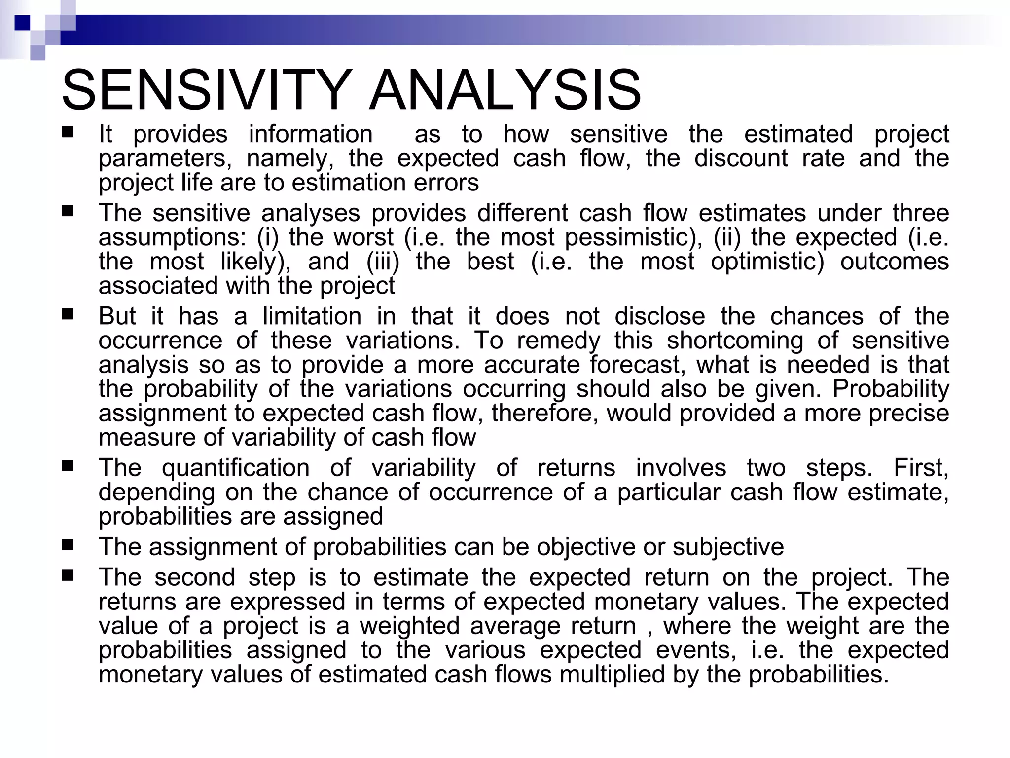 SENSIVITY ANALYSIS It provides information  as to how sensitive the estimated project parameters, namely, the expected cash flow, the discount rate and the project life are to estimation errors The sensitive analyses provides different cash flow estimates under three assumptions: (i) the worst (i.e. the most pessimistic), (ii) the expected (i.e. the most likely), and (iii) the best (i.e. the most optimistic) outcomes associated with the project But it has a limitation in that it does not disclose the chances of the occurrence of these variations. To remedy this shortcoming of sensitive analysis so as to provide a more accurate forecast, what is needed is that the probability of the variations occurring should also be given. Probability assignment to expected cash flow, therefore, would provided a more precise measure of variability of cash flow The quantification of variability of returns involves two steps. First, depending on the chance of occurrence of a particular cash flow estimate, probabilities are assigned The assignment of probabilities can be objective or subjective The second step is to estimate the expected return on the project. The returns are expressed in terms of expected monetary values. The expected value of a project is a weighted average return , where the weight are the probabilities assigned to the various expected events, i.e. the expected monetary values of estimated cash flows multiplied by the probabilities.  