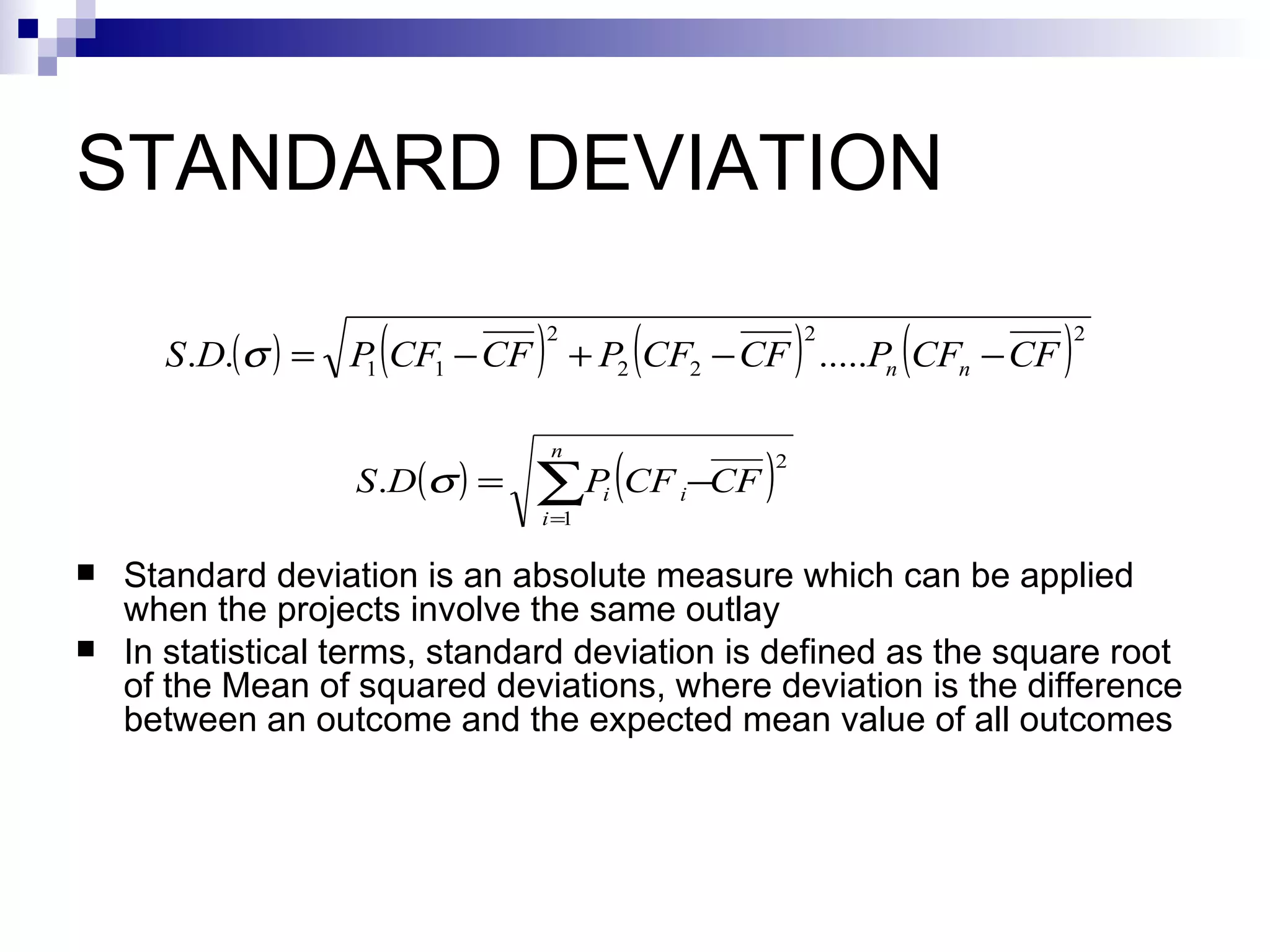 STANDARD DEVIATION Standard deviation is an absolute measure which can be applied when the projects involve the same outlay  In statistical terms, standard deviation is defined as the square root of the Mean of squared deviations, where deviation is the difference between an outcome and the expected mean value of all outcomes 