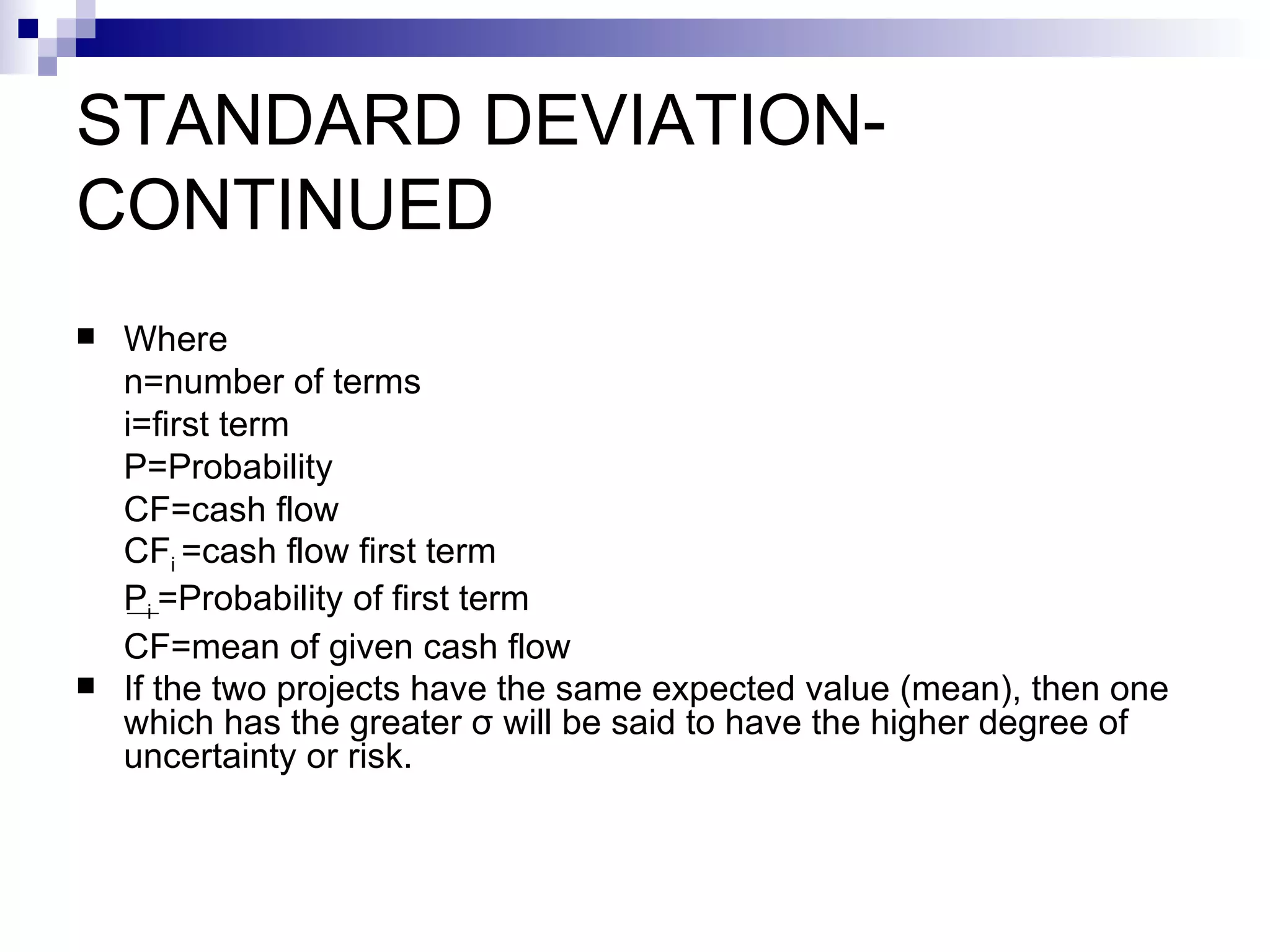 STANDARD DEVIATION-CONTINUED Where n=number of terms i=first term P=Probability CF=cash flow CF i  =cash flow first term  P i  =Probability of first term CF =mean of given cash flow If the two projects have the same expected value (mean), then one which has the greater  σ  will be said to have the higher degree of uncertainty or risk.   