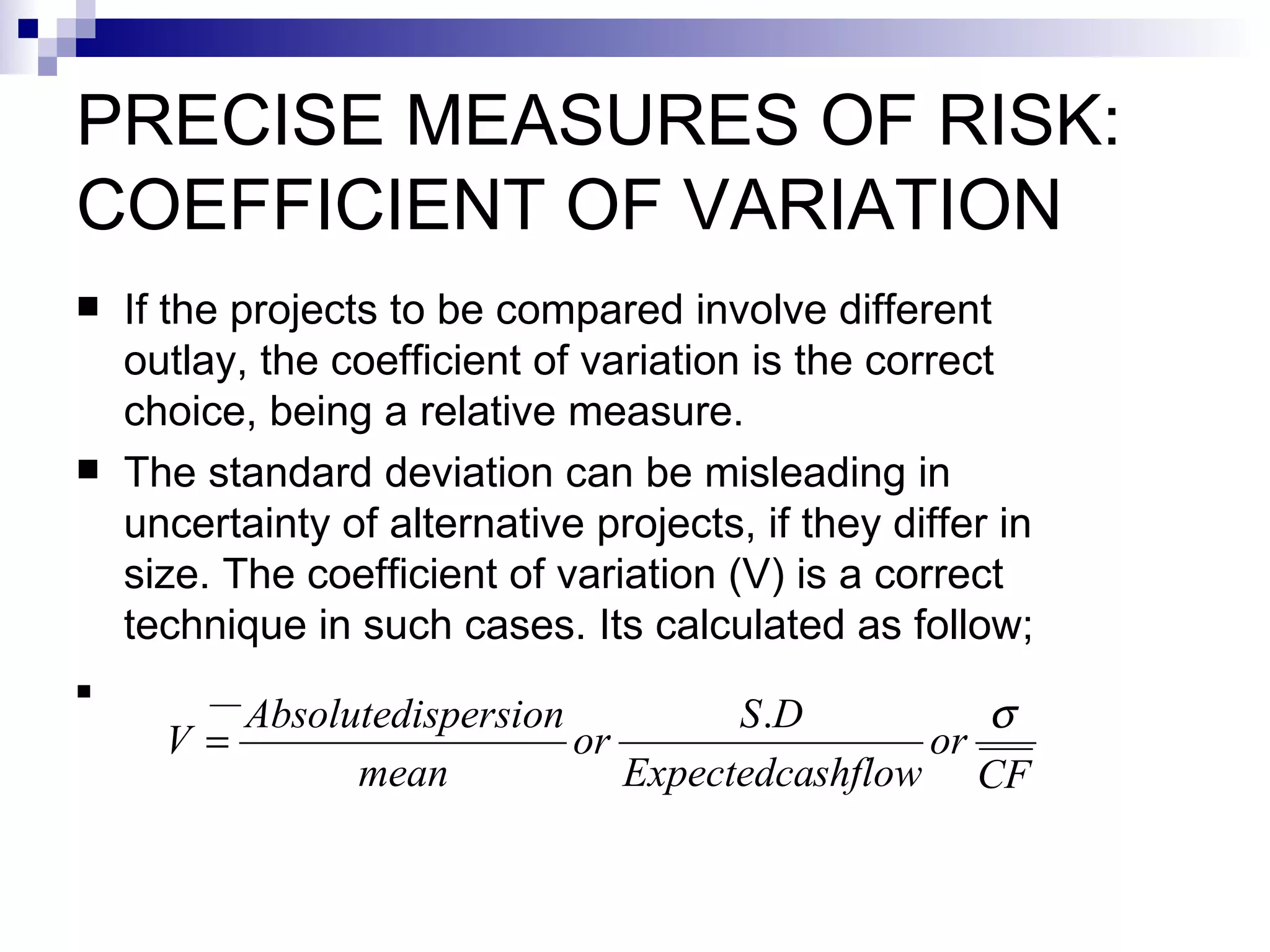PRECISE MEASURES OF RISK: COEFFICIENT OF VARIATION If the projects to be compared involve different outlay, the coefficient of variation is the correct choice, being a relative measure. The standard deviation can be misleading in uncertainty of alternative projects, if they differ in size. The coefficient of variation (V) is a correct technique in such cases. Its calculated as follow; 